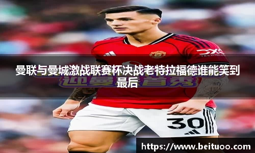 beats365曼联与曼城激战联赛杯决战老特拉福德谁能笑到最后