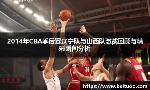 beats3652014年CBA季后赛辽宁队与山西队激战回顾与精彩瞬间分析